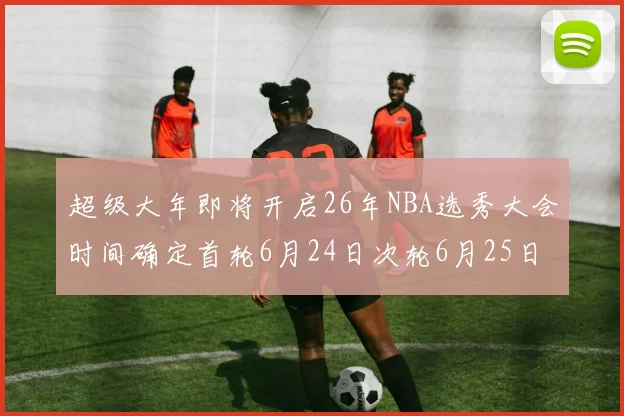 超级大年即将开启26年NBA选秀大会时间确定首轮6月24日次轮6月25日