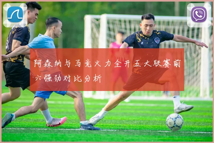 阿森纳与马竞火力全开五大联赛前六强劲对比分析