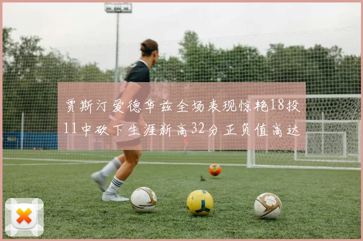 贾斯汀爱德华兹全场表现惊艳18投11中砍下生涯新高32分正负值高达47