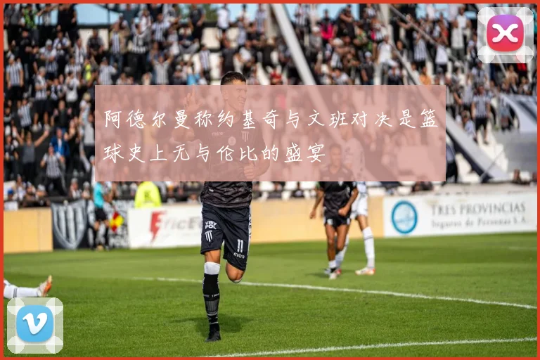 阿德尔曼称约基奇与文班对决是篮球史上无与伦比的盛宴