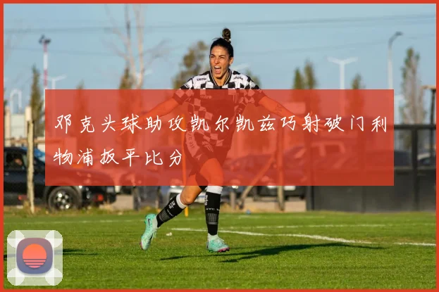 邓克头球助攻凯尔凯兹巧射破门利物浦扳平比分