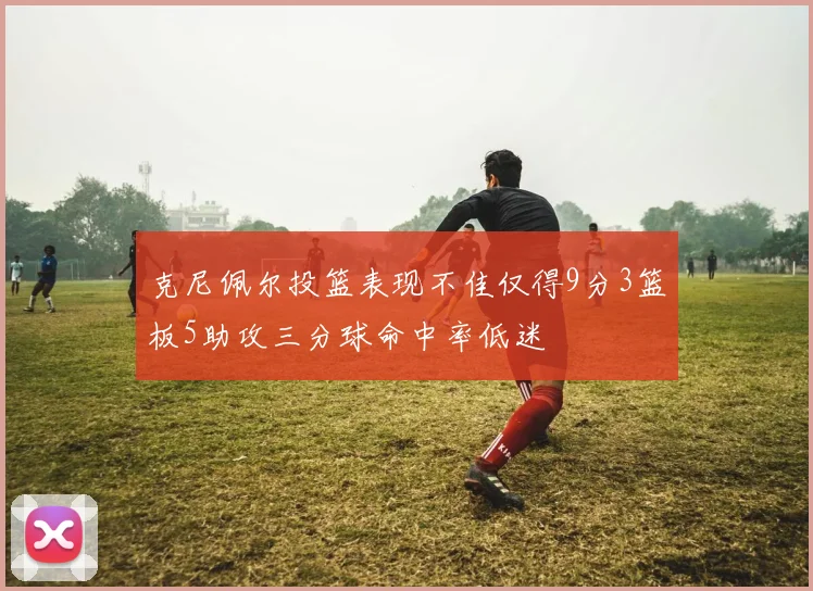 克尼佩尔投篮表现不佳仅得9分3篮板5助攻三分球命中率低迷