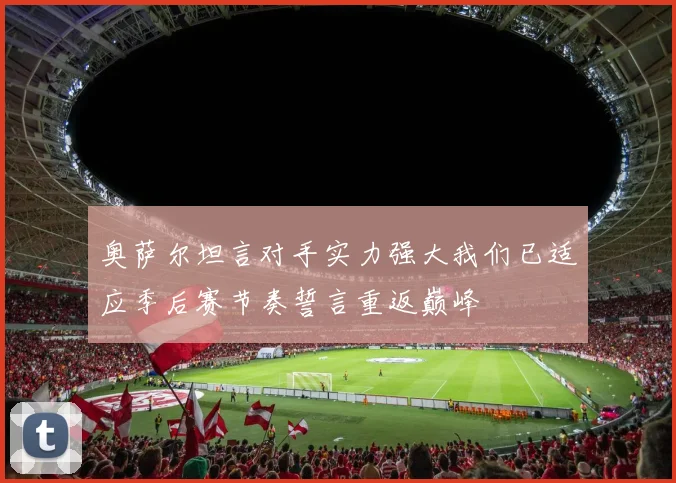奥萨尔坦言对手实力强大我们已适应季后赛节奏誓言重返巅峰