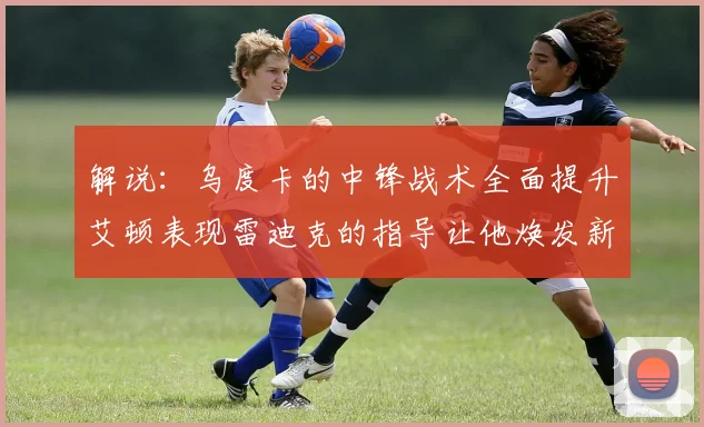 解说：乌度卡的中锋战术全面提升艾顿表现雷迪克的指导让他焕发新生