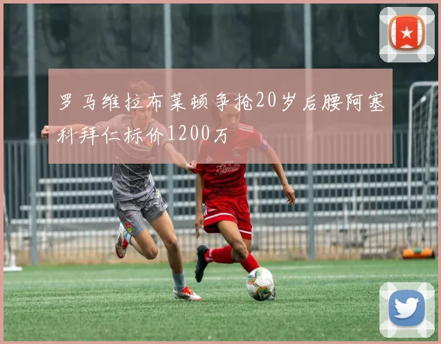 罗马维拉布莱顿争抢20岁后腰阿塞科拜仁标价1200万