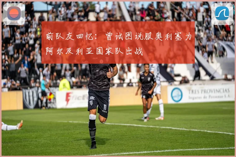 前队友回忆：曾试图说服奥利塞为阿尔及利亚国家队出战