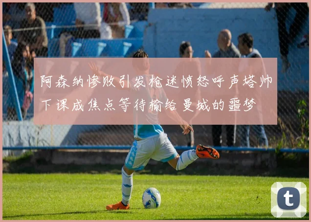 阿森纳惨败引发枪迷愤怒呼声塔帅下课成焦点等待输给曼城的噩梦