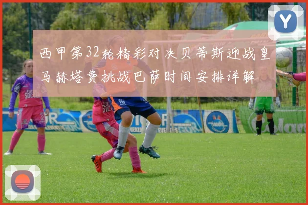 西甲第32轮精彩对决贝蒂斯迎战皇马赫塔费挑战巴萨时间安排详解