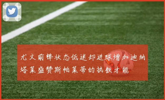 尤文前锋状态低迷却进球增加迪纳塔莱盛赞斯帕莱蒂的执教才能
