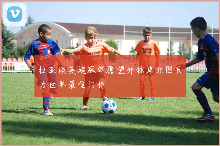 拉亚谈英超冠军愿望并称库尔图瓦为世界最佳门将