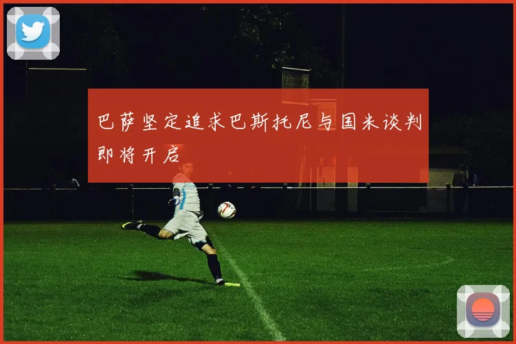 巴萨坚定追求巴斯托尼与国米谈判即将开启