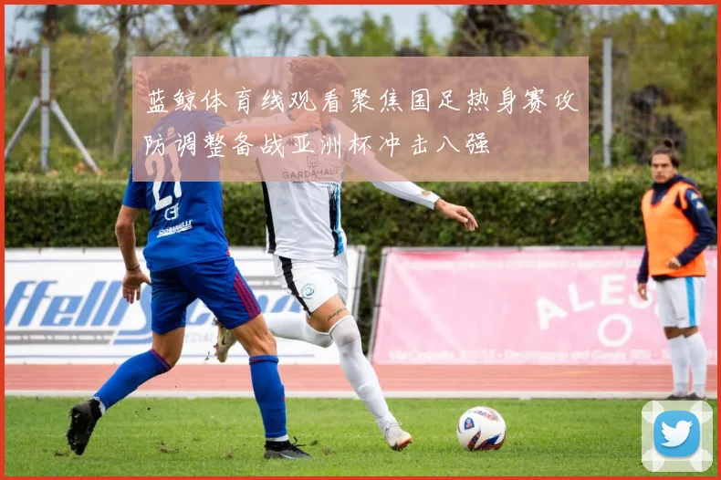 蓝鲸体育线观看聚焦国足热身赛攻防调整备战亚洲杯冲击八强